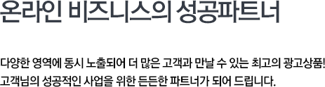 다양한 영역에 동시 노출되어 더 많은 고객과 만날 수 있는 최고의 광고상품! 고객님의 성공적인 사업을 위한 든든한 파트너가 되어 드립니다.