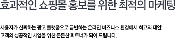 효과적인 쇼핑몰 홍보를 위한 최적의 마케팅 사용자가 신뢰하는 광고 플랫폼으로 급변하는 온라인 비즈니스 환경에서 최고의 대안! 고객의 성공적인 사업을 위한 든든한 파트너가 되어드립니다.